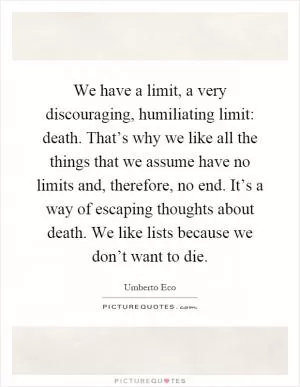 We have a limit, a very discouraging, humiliating limit: death. That’s why we like all the things that we assume have no limits and, therefore, no end. It’s a way of escaping thoughts about death. We like lists because we don’t want to die Picture Quote #1