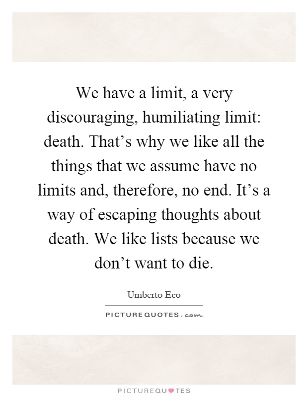 We have a limit, a very discouraging, humiliating limit: death. That's why we like all the things that we assume have no limits and, therefore, no end. It's a way of escaping thoughts about death. We like lists because we don't want to die Picture Quote #1