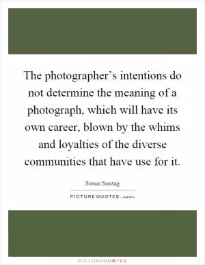 The photographer’s intentions do not determine the meaning of a photograph, which will have its own career, blown by the whims and loyalties of the diverse communities that have use for it Picture Quote #1