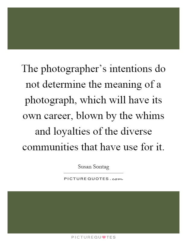 The photographer's intentions do not determine the meaning of a photograph, which will have its own career, blown by the whims and loyalties of the diverse communities that have use for it Picture Quote #1
