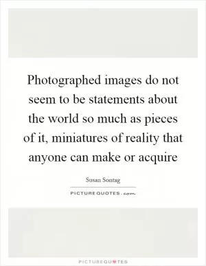 Photographed images do not seem to be statements about the world so much as pieces of it, miniatures of reality that anyone can make or acquire Picture Quote #1