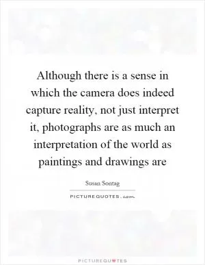 Although there is a sense in which the camera does indeed capture reality, not just interpret it, photographs are as much an interpretation of the world as paintings and drawings are Picture Quote #1