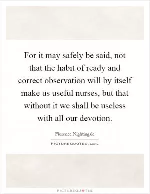For it may safely be said, not that the habit of ready and correct observation will by itself make us useful nurses, but that without it we shall be useless with all our devotion Picture Quote #1