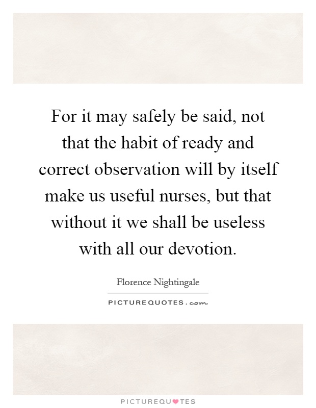 For it may safely be said, not that the habit of ready and correct observation will by itself make us useful nurses, but that without it we shall be useless with all our devotion Picture Quote #1