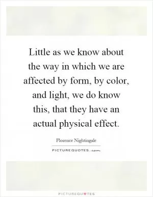 Little as we know about the way in which we are affected by form, by color, and light, we do know this, that they have an actual physical effect Picture Quote #1