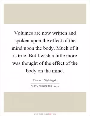 Volumes are now written and spoken upon the effect of the mind upon the body. Much of it is true. But I wish a little more was thought of the effect of the body on the mind Picture Quote #1