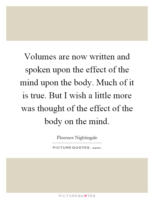 Volumes are now written and spoken upon the effect of the mind upon the body. Much of it is true. But I wish a little more was thought of the effect of the body on the mind Picture Quote #1