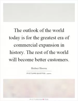 The outlook of the world today is for the greatest era of commercial expansion in history. The rest of the world will become better customers Picture Quote #1