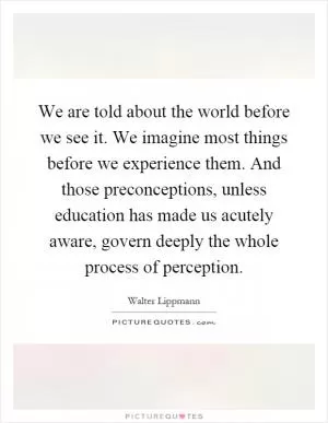 We are told about the world before we see it. We imagine most things before we experience them. And those preconceptions, unless education has made us acutely aware, govern deeply the whole process of perception Picture Quote #1
