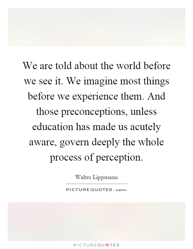 We are told about the world before we see it. We imagine most things before we experience them. And those preconceptions, unless education has made us acutely aware, govern deeply the whole process of perception Picture Quote #1