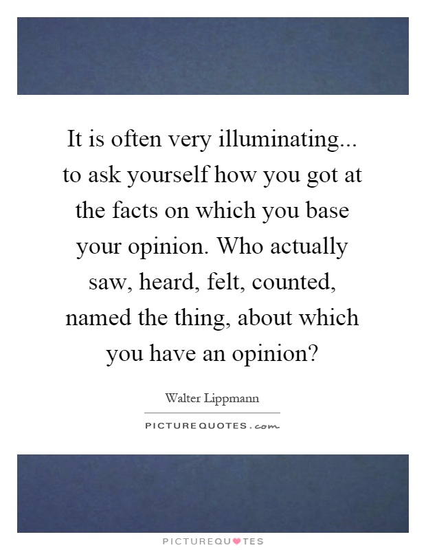 It is often very illuminating... to ask yourself how you got at the facts on which you base your opinion. Who actually saw, heard, felt, counted, named the thing, about which you have an opinion? Picture Quote #1