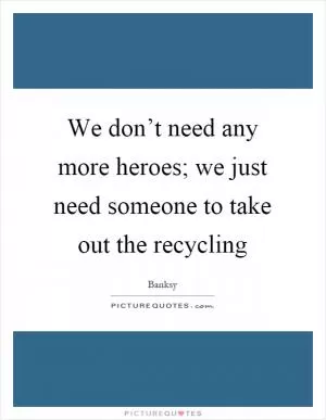 We don’t need any more heroes; we just need someone to take out the recycling Picture Quote #1