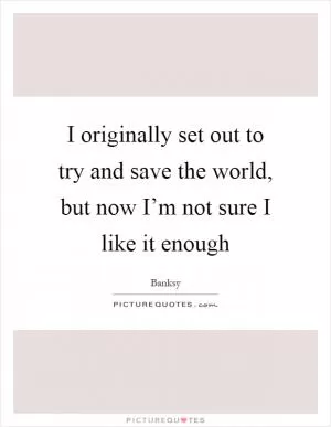 I originally set out to try and save the world, but now I’m not sure I like it enough Picture Quote #1