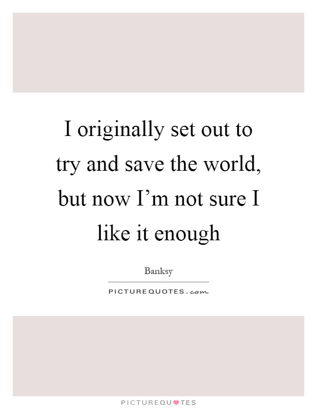 I originally set out to try and save the world, but now I'm not sure I like it enough Picture Quote #1