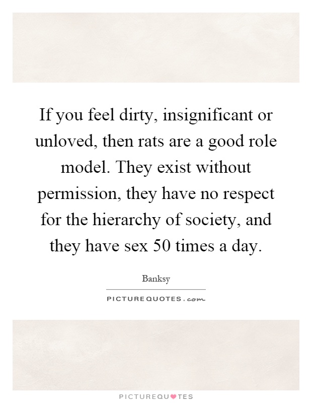 If you feel dirty, insignificant or unloved, then rats are a good role model. They exist without permission, they have no respect for the hierarchy of society, and they have sex 50 times a day Picture Quote #1