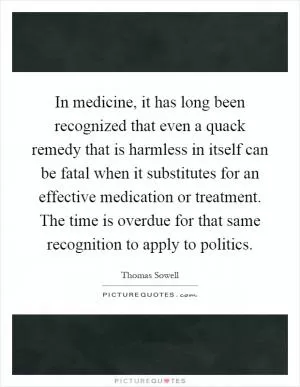 In medicine, it has long been recognized that even a quack remedy that is harmless in itself can be fatal when it substitutes for an effective medication or treatment. The time is overdue for that same recognition to apply to politics Picture Quote #1