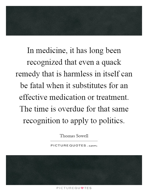 In medicine, it has long been recognized that even a quack remedy that is harmless in itself can be fatal when it substitutes for an effective medication or treatment. The time is overdue for that same recognition to apply to politics Picture Quote #1