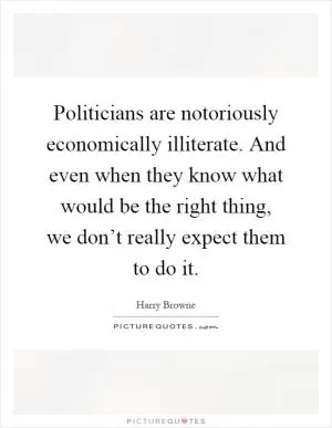 Politicians are notoriously economically illiterate. And even when they know what would be the right thing, we don’t really expect them to do it Picture Quote #1
