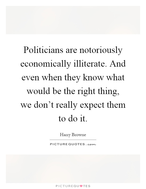 Politicians are notoriously economically illiterate. And even when they know what would be the right thing, we don't really expect them to do it Picture Quote #1