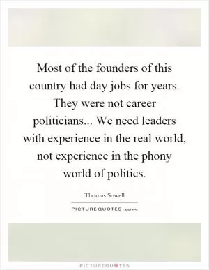 Most of the founders of this country had day jobs for years. They were not career politicians... We need leaders with experience in the real world, not experience in the phony world of politics Picture Quote #1