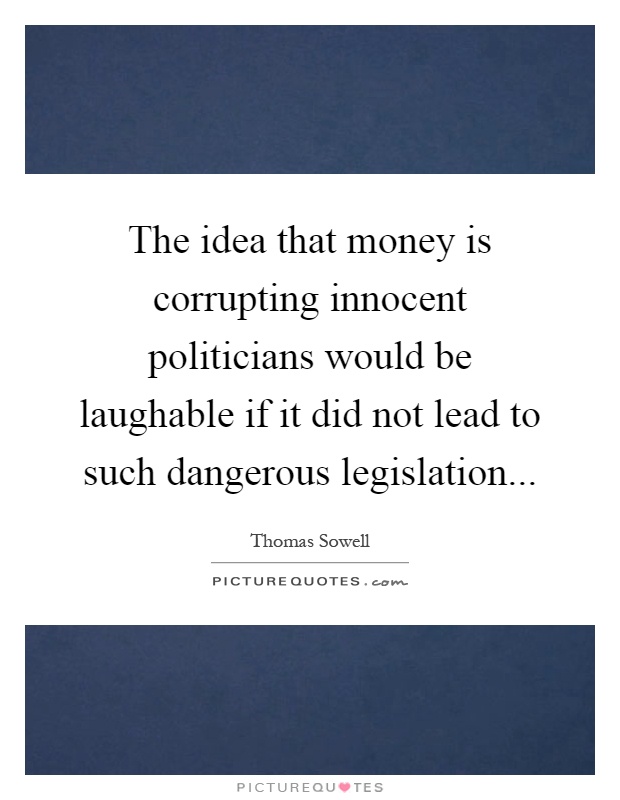 The idea that money is corrupting innocent politicians would be laughable if it did not lead to such dangerous legislation Picture Quote #1