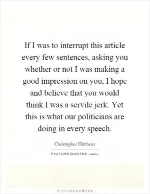 If I was to interrupt this article every few sentences, asking you whether or not I was making a good impression on you, I hope and believe that you would think I was a servile jerk. Yet this is what our politicians are doing in every speech Picture Quote #1