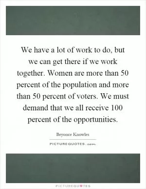 We have a lot of work to do, but we can get there if we work together. Women are more than 50 percent of the population and more than 50 percent of voters. We must demand that we all receive 100 percent of the opportunities Picture Quote #1