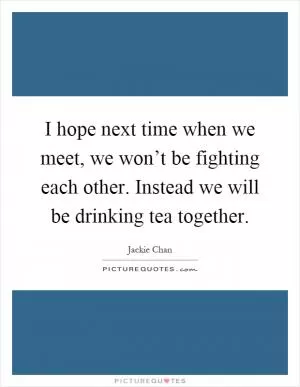 I hope next time when we meet, we won’t be fighting each other. Instead we will be drinking tea together Picture Quote #1