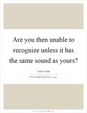 Are you then unable to recognize unless it has the same sound as yours? Picture Quote #1