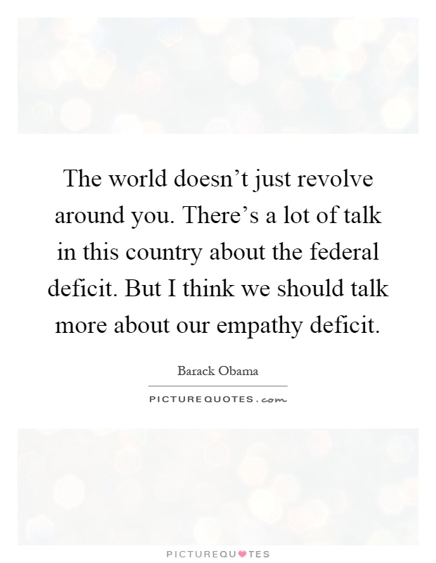 The world doesn't just revolve around you. There's a lot of talk in this country about the federal deficit. But I think we should talk more about our empathy deficit Picture Quote #1
