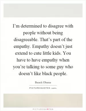 I’m determined to disagree with people without being disagreeable. That’s part of the empathy. Empathy doesn’t just extend to cute little kids. You have to have empathy when you’re talking to some guy who doesn’t like black people Picture Quote #1