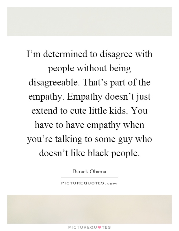 I'm determined to disagree with people without being disagreeable. That's part of the empathy. Empathy doesn't just extend to cute little kids. You have to have empathy when you're talking to some guy who doesn't like black people Picture Quote #1