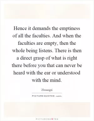 Hence it demands the emptiness of all the faculties. And when the faculties are empty, then the whole being listens. There is then a direct grasp of what is right there before you that can never be heard with the ear or understood with the mind Picture Quote #1