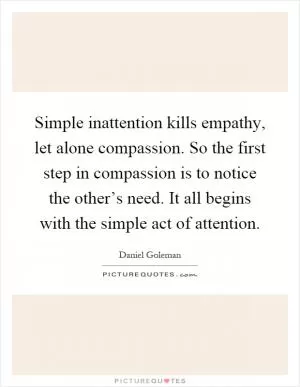 Simple inattention kills empathy, let alone compassion. So the first step in compassion is to notice the other’s need. It all begins with the simple act of attention Picture Quote #1