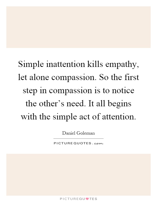Simple inattention kills empathy, let alone compassion. So the first step in compassion is to notice the other's need. It all begins with the simple act of attention Picture Quote #1