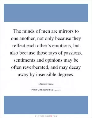 The minds of men are mirrors to one another, not only because they reflect each other’s emotions, but also because those rays of passions, sentiments and opinions may be often reverberated, and may decay away by insensible degrees Picture Quote #1