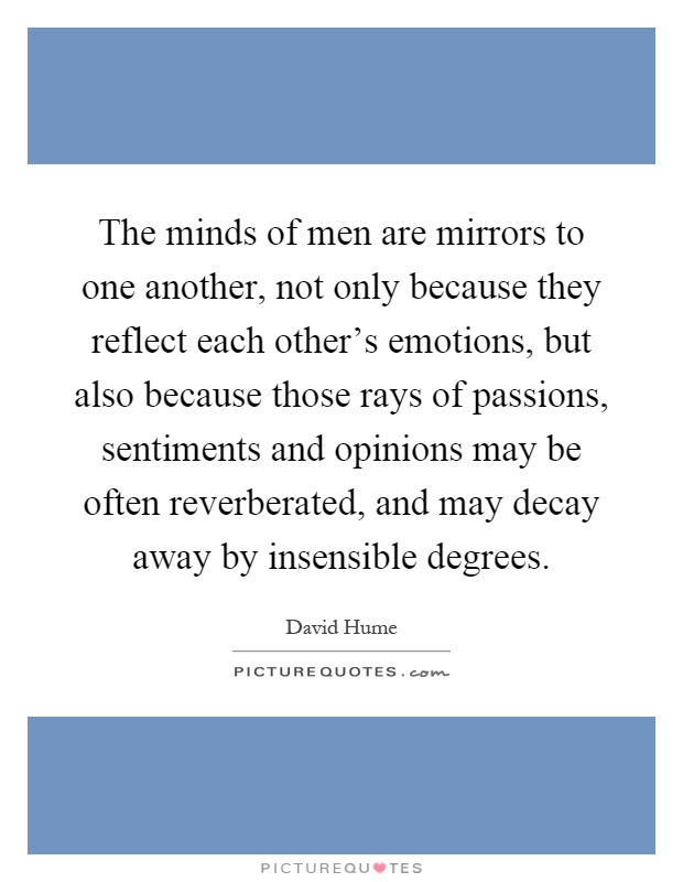 The minds of men are mirrors to one another, not only because they reflect each other's emotions, but also because those rays of passions, sentiments and opinions may be often reverberated, and may decay away by insensible degrees Picture Quote #1