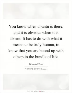 You know when ubuntu is there, and it is obvious when it is absent. It has to do with what it means to be truly human, to know that you are bound up with others in the bundle of life Picture Quote #1