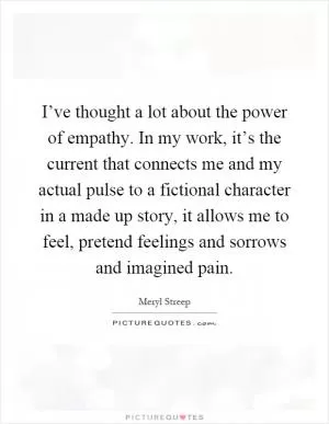I’ve thought a lot about the power of empathy. In my work, it’s the current that connects me and my actual pulse to a fictional character in a made up story, it allows me to feel, pretend feelings and sorrows and imagined pain Picture Quote #1