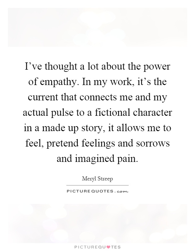 I've thought a lot about the power of empathy. In my work, it's the current that connects me and my actual pulse to a fictional character in a made up story, it allows me to feel, pretend feelings and sorrows and imagined pain Picture Quote #1