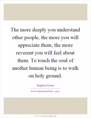The more deeply you understand other people, the more you will appreciate them, the more reverent you will feel about them. To touch the soul of another human being is to walk on holy ground Picture Quote #1