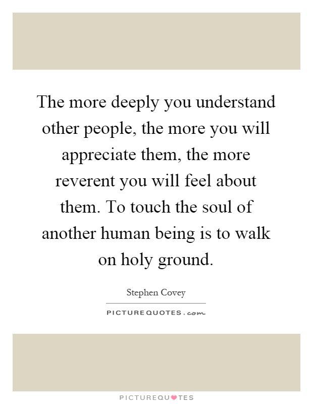 The more deeply you understand other people, the more you will appreciate them, the more reverent you will feel about them. To touch the soul of another human being is to walk on holy ground Picture Quote #1