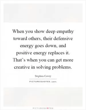 When you show deep empathy toward others, their defensive energy goes down, and positive energy replaces it. That’s when you can get more creative in solving problems Picture Quote #1