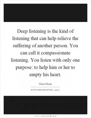 Deep listening is the kind of listening that can help relieve the suffering of another person. You can call it compassionate listening. You listen with only one purpose: to help him or her to empty his heart Picture Quote #1
