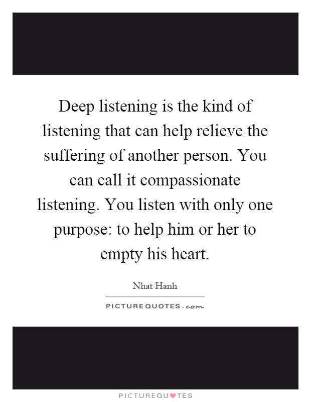 Deep listening is the kind of listening that can help relieve the suffering of another person. You can call it compassionate listening. You listen with only one purpose: to help him or her to empty his heart Picture Quote #1
