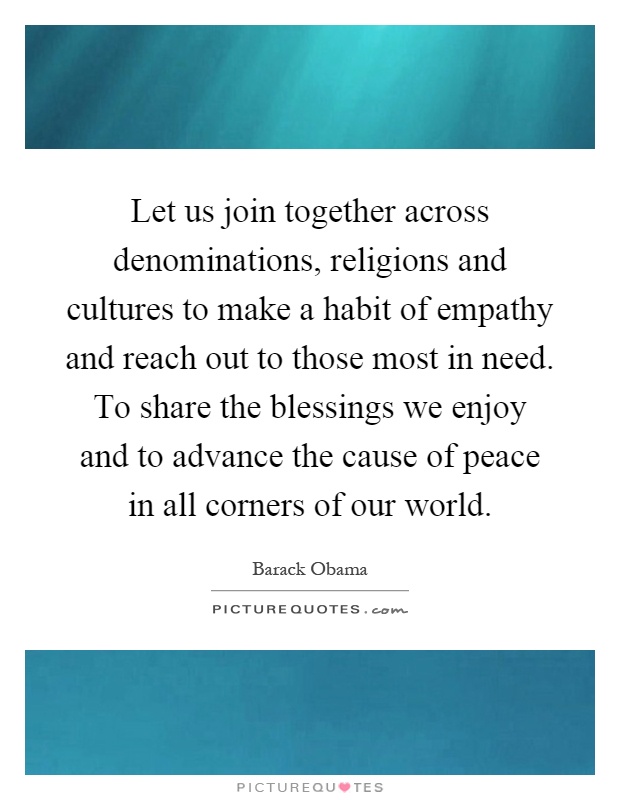 Let us join together across denominations, religions and cultures to make a habit of empathy and reach out to those most in need. To share the blessings we enjoy and to advance the cause of peace in all corners of our world Picture Quote #1