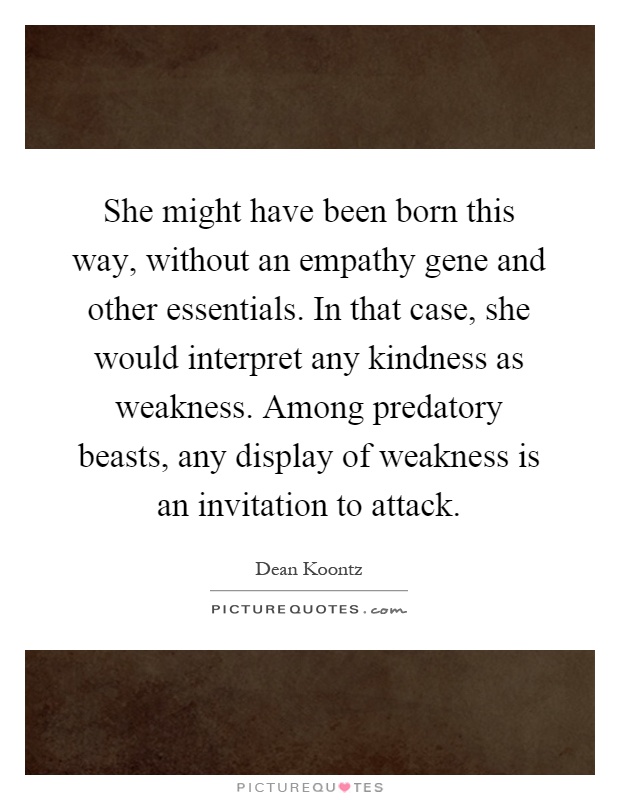 She might have been born this way, without an empathy gene and other essentials. In that case, she would interpret any kindness as weakness. Among predatory beasts, any display of weakness is an invitation to attack Picture Quote #1