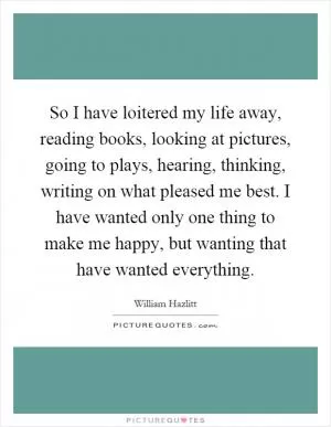 So I have loitered my life away, reading books, looking at pictures, going to plays, hearing, thinking, writing on what pleased me best. I have wanted only one thing to make me happy, but wanting that have wanted everything Picture Quote #1