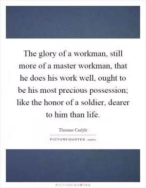 The glory of a workman, still more of a master workman, that he does his work well, ought to be his most precious possession; like the honor of a soldier, dearer to him than life Picture Quote #1