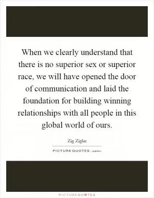 When we clearly understand that there is no superior sex or superior race, we will have opened the door of communication and laid the foundation for building winning relationships with all people in this global world of ours Picture Quote #1